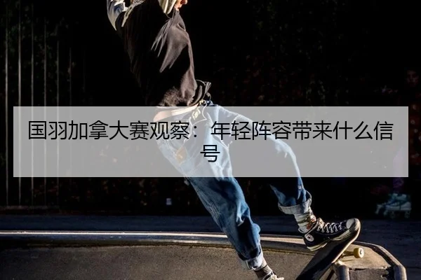 国羽加拿大赛观察：年轻阵容带来什么信号
